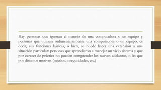 Hay personas que ignoran el manejo de una computadora o un equipo y
personas que utilizan rudimentariamente una computadora o un equipo, es
decir, sus funciones básicas, o bien, se puede hacer una extensión a una
situación particular: personas que aprendieron a manejar un viejo sistema y que
por carecer de práctica no pueden comprender los nuevos adelantos, o las que
por distintos motivos (miedos, inseguridades, etc.)
 