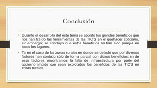Conclusión
• Durante el desarrollo del este tema se abordó los grandes beneficios que
nos han traído las herramientas de las TIC’S en el quehacer cotidiano,
sin embargo; se concluyó que estos beneficios no han sido parejos en
todos los lugares.
• Tal es el caso de las zonas rurales en donde se detectó que por diversos
factores han contado sólo de forma parcial con dichos beneficios, un de
esos factores encontramos la falta de infraestructura por parte del
gobierno impide que sean explotados los beneficios de las TIC’S en
zonas rurales.
 