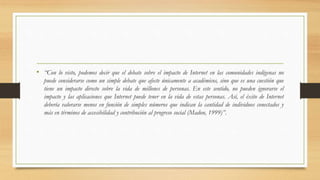 • “Con lo visto, podemos decir que el debate sobre el impacto de Internet en las comunidades indígenas no
puede considerarse como un simple debate que afecte únicamente a académicos, sino que es una cuestión que
tiene un impacto directo sobre la vida de millones de personas. En este sentido, no pueden ignorarse el
impacto y las aplicaciones que Internet puede tener en la vida de estas personas. Así, el éxito de Internet
debería valorarse menos en función de simples números que indican la cantidad de individuos conectados y
más en términos de accesibilidad y contribución al progreso social (Madon, 1999)”.
 