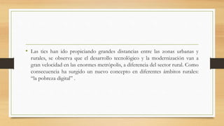 • Las tics han ido propiciando grandes distancias entre las zonas urbanas y
rurales, se observa que el desarrollo tecnológico y la modernización van a
gran velocidad en las enormes metrópolis, a diferencia del sector rural. Como
consecuencia ha surgido un nuevo concepto en diferentes ámbitos rurales:
“la pobreza digital” .
 
