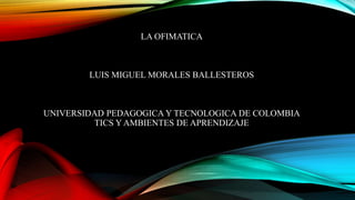 LA OFIMATICA
LUIS MIGUEL MORALES BALLESTEROS
UNIVERSIDAD PEDAGOGICA Y TECNOLOGICA DE COLOMBIA
TICS Y AMBIENTES DE APRENDIZAJE
 