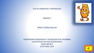 TICS DE AMBIENTES Y APRENDIZAJE 
UNIDAD 3 
YORLEY ZUÑIGA MILLAN 
UNIVERCIDAD PEDAGOGICA Y TECNOLOGICA DE COLOMBIA 
LICENCIATURA EN EDUCACION BASICA 
SOATA BOYACA 
6-OCTUBRE-2014 
 