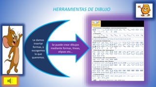 HERRAMIENTAS DE DIBUJO 
Le damos 
insertar 
formas, y 
escogemos 
la que 
queremos. 
Se puede crear dibujos 
mediante formas, líneas, 
elipses etc… 
 