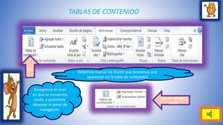 TABLAS DE CONTENIDO 
clic 
Clic en agregar 
texto 
Debemos marcar los títulos que deseamos que 
aparezcan en la tabla de contenidos 
Escogemos el nivel 
en que se encuentra 
titulo, y podremos 
observar el panel de 
navegación. 
 