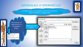 HIPERENLACE O HIPERVINCULO 
Un hipervínculo es una palabra o frase que al hacer clic 
sobre el saltamos a la pagina wed. 
Para insertar un 
hipervínculo ir a 
la pestaña y 
pulsar. 
Aparecerá este 
cuadro 
 