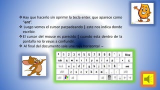 Hay que hacerlo sin oprimir la tecla enter. que aparece como 
“ent”. 
 Luego vemos el cursor parpadeando | este nos indica donde 
escribir. 
El cursor del mouse es parecido [ cuando esta dentro de la 
pantalla no lo vayas a confundir. 
 Al final del documento sale una raya horizontal̶ 
 