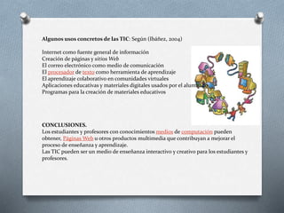 Algunos usos concretos de las TIC: Según (Ibáñez, 2004)
Internet como fuente general de información
Creación de páginas y sitios Web
El correo electrónico como medio de comunicación
El procesador de texto como herramienta de aprendizaje
El aprendizaje colaborativo en comunidades virtuales
Aplicaciones educativas y materiales digitales usados por el alumnado
Programas para la creación de materiales educativos
CONCLUSIONES.
Los estudiantes y profesores con conocimientos medios de computación pueden
obtener, Páginas Web u otros productos multimedia que contribuyan a mejorar el
proceso de enseñanza y aprendizaje.
Las TIC pueden ser un medio de enseñanza interactivo y creativo para los estudiantes y
profesores.
 