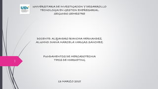 UNIVERSITARIA DE INVESTIGACION Y DESARROLLO
TECNOLOGIA EN GESTION EMPRESARIAL
SEGUNDO SEMESTRE
DOCENTE: ALEJANDRO BIANCHA HERNANDEZ
ALUMNO: DIANA MARCELA VARGAS SANCHEZ
FUNDAMENTOS DE MERCADOTECNIA
TIPOS DE MARKETING
13 MARZO 2015
1
 