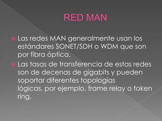  Las redes MAN generalmente usan los
  estándares SONET/SDH o WDM que son
  por fibra óptica.
 Las tasas de transferencia de estas redes
  son de decenas de gigabits y pueden
  soportar diferentes topologías
  lógicas, por ejemplo, frame relay o token
  ring.
 