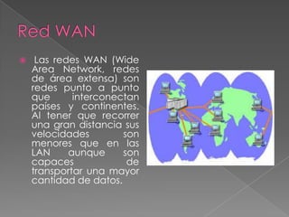     Las redes WAN (Wide
    Area Network, redes
    de área extensa) son
    redes punto a punto
    que      interconectan
    países y continentes.
    Al tener que recorrer
    una gran distancia sus
    velocidades        son
    menores que en las
    LAN     aunque     son
    capaces             de
    transportar una mayor
    cantidad de datos.
 