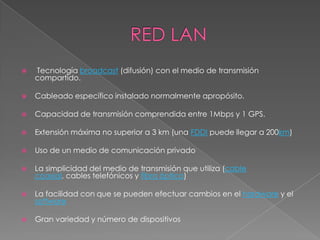    Tecnología broadcast (difusión) con el medio de transmisión
    compartido.

   Cableado específico instalado normalmente apropósito.

   Capacidad de transmisión comprendida entre 1Mbps y 1 GPS.

   Extensión máxima no superior a 3 km (una FDDI puede llegar a 200km)

   Uso de un medio de comunicación privado

   La simplicidad del medio de transmisión que utiliza (cable
    coaxial, cables telefónicos y fibra óptica)

   La facilidad con que se pueden efectuar cambios en el hardware y el
    software

   Gran variedad y número de dispositivos
 