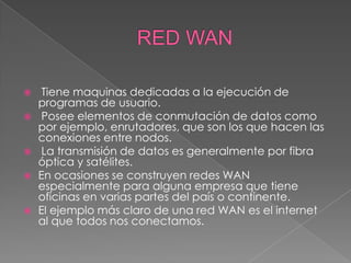     Tiene maquinas dedicadas a la ejecución de
    programas de usuario.
    Posee elementos de conmutación de datos como
    por ejemplo, enrutadores, que son los que hacen las
    conexiones entre nodos.
    La transmisión de datos es generalmente por fibra
    óptica y satélites.
   En ocasiones se construyen redes WAN
    especialmente para alguna empresa que tiene
    oficinas en varias partes del país o continente.
   El ejemplo más claro de una red WAN es el internet
    al que todos nos conectamos.
 