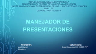 REPUBLICA BOLIVARIANA DE VENEZUELA
MINISTERIO DEL PODER POPULAR PARA LA EDUCAION
UNIVERSIDAD NACIONAL EXPERIMENTAL DE LOS LLANOS EZEQUIEL ZAMORA
UNELLEZ
UANARE - PORTUGUESA
MANEJADOR DE
PRESENTACIONES
PROFESOR:
José Daniel
Mendoza
ESTUDIANTE:
Ender González C.I: 26.686.707
 