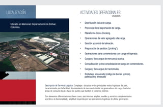 LOCALIZACION                                                                ACTIVIDADES OPERACIONALES
                                                                                                                 USUARIOS


  Ubicado en Mamonal, Departamento de Bolívar,                             •     Distribución física de carga.
  Colombia.                                                                •     Procesos de re-exportación de carga.

                                                                           •     Plataforma Cross Docking.
                                                                           •     Operaciones de valor agregado a la carga.

                                                                           •     Gestión y control del almacén.

                                                                           •     Preparación de pedidos (“picking”).
                                                                           •     Operaciones para contenedores con carga refrigerada.

                                                                           •     Cargue y descargue de mercancía suelta.

                                                                           •     Consolidación y des-consolidación de carga en contenedores.

                                                                           •     Cargue y descargue de tractomulas.

                                                                           •     Embalaje, etiquetado (código de barras y otros),
                                                                                 paletizado y envasado


                                   Descripción de Terminal Lógistico: Complejos ubicados en los principales nodos logísticos del país,
                                   caracterizados por la facilidad de movimiento de mercancía desde los generadores de carga, hacia las
                                   áreas de consumo local o hacia los puntos que faciliten el comercio exterior.

                                   Con elementos diferenciadores claves como, vías internas amplias, muelles y servicios complementarios
                                   acordes a la funcionalidad y amplitud requerida por las operaciones logísticas de ultima generación.
 