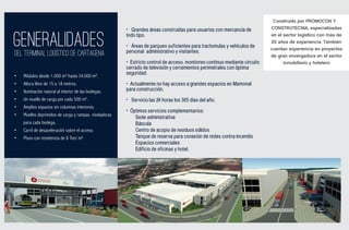 Construido por PROMOCON Y
                                                       • Grandes áreas construidas para usuarios con mercancía de           CONSTRUTECNIA, especializadas


GENERALIDADES
DEL TERMINAL LOGISTICO DE CARTAGENA
                                                       todo tipo.

                                                       • Áreas de parqueo suficientes para tractomulas y vehículos de
                                                       personal administrativo y visitantes.
                                                                                                                            en el sector logístico con más de
                                                                                                                            20 años de experiencia. También
                                                                                                                            cuentan experiencia en proyectos
                                                                                                                            de gran envergadura en el sector
                                                       • Estricto control de acceso, monitoreo continuo mediante circuito         inmobiliario y hotelero
                                                       cerrado de televisión y cerramientos perimetrales con óptima
                                                       seguridad.
•   Módulos desde 1.000 m² hasta 34.000 m².
•   Altura libre de 15 a 18 metros.                    • Actualmente no hay acceso a grandes espacios en Mamonal
•   Iluminación natural al interior de las bodegas.    para construcción.
•   Un muelle de carga por cada 500 m².                • Servicio las 24 horas los 365 días del año.
•   Amplios espacios sin columnas interiores.
                                                       • Óptimos servicios complementarios:
•   Muelles deprimidos de carga y rampas niveladoras
                                                           Sede administrativa
    para cada bodega.                                      Báscula
•   Carril de desaceleración sobre el acceso.              Centro de acopio de residuos sólidos
•   Pisos con resistencia de 8 Ton/ m².                    Tanque de reserva para conexión de redes contra incendio
                                                           Espacios comerciales
                                                           Edificio de oficinas y hotel.
 