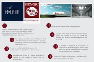 TERMINAL LOGÍSTICO
                                           DE CARTAGENA

     POR QUE
     INVERTIR                                                                                               ADMINISTRADO POR:




                                                                                                               ESTRUCTURADOR Y GESTOR




                                         FONDO DE CAPITAL PRIVADO
                                         VALOR INMOBILIARIO


    1                                                                                5       No hay oferta de bodegas refrigeradas especializadas.
Debido a la alta especialización de la actividad económica
de la ciudad en sectores como: petroquímico, químico, y
plástico, grandes multinacionales han establecido centros                                            Cartagena se está preparando para recibir los buques Post
de producción y distribución en la región.                                                    6      Panamá con capacidad de 12.000 TEU (Twenty-foot
                                                                                                     equivalent unit), una vez se termine la ampliación del canal
                        Las empresas exportadoras migrarán a los puertos debido                      en el 2014.
                  2     a los altos costos de transporte interno, que se igualan a
                        los costos de transporte para exportar a nuestro principal
                        socio comercial EE.UU.
                                                                                                          Es necesaria la adaptación de los usuarios a la
             No existe un complejo logístico de ultima generación
                                                                                                     7    construcción de terminales logísticos cercanos a los
        3    capaz de soportar las operaciones que están por venir.                                       puertos que permitan el almacenamiento y distribución
                                                                                                          de los productos a costos mas eficientes.

                    Actualmente hay escases de bodegas disponibles en                             El puerto de Cartagena ha sido ganador 6 veces al premio de
              4     Mamonal así como también de grandes áreas de                         8        puerto mas competitivo en el Caribe.
                    almacenamiento.
 