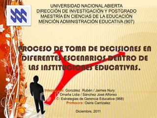 UNIVERSIDAD NACIONAL ABIERTA
    DIRECCIÓN DE INVESTIGACIÓN Y POSTGRADO
      MAESTRÍA EN CIENCIAS DE LA EDUCACIÓN
     MENCIÓN ADMINISTRACIÓN EDUCATIVA (907)




PROCESO DE TOMA DE DECISIONES EN
 DIFERENTES ESCENARIOS DENTRO DE
   LAS INSTITUCIONES EDUCATIVAS.

               González Rubén / Jaimes Nury
             Omaña Lidia / Sánchez José Alfonso
             Estrategias de Gerencia Educativa (968)
                            Osiris Carrizalez

                      Diciembre, 2011
 