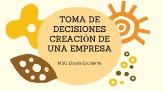TOMA DE
DECISIONES
CREACIÓN DE
UNA EMPRESA
MSC. Eleyda Escalante
 