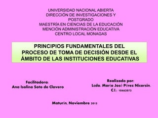 UNIVERSIDAD NACIONAL ABIERTA
DIRECCIÓN DE INVESTIGACIONES Y
POSTGRADO
MAESTRÍA EN CIENCIAS DE LA EDUCACIÓN
MENCIÓN ADMINISTRACIÓN EDUCATIVA
CENTRO LOCAL MONAGAS
Facilitadora:
Ana Isolina Soto de Clavero
Realizado por:
Lcda. María José Pérez Nicorsin.
C.I.: 10462073
Maturín, Noviembre 2015
PRINCIPIOS FUNDAMENTALES DEL
PROCESO DE TOMA DE DECISIÓN DESDE EL
ÁMBITO DE LAS INSTITUCIONES EDUCATIVAS
 