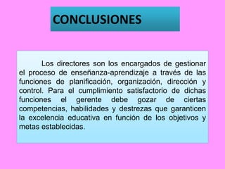 CONCLUSIONES
Los directores son los encargados de gestionar
el proceso de enseñanza-aprendizaje a través de las
funciones de planificación, organización, dirección y
control. Para el cumplimiento satisfactorio de dichas
funciones el gerente debe gozar de ciertas
competencias, habilidades y destrezas que garanticen
la excelencia educativa en función de los objetivos y
metas establecidas.
 
