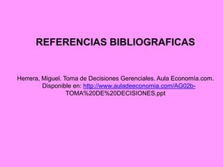 REFERENCIAS BIBLIOGRAFICAS
Herrera, Miguel. Toma de Decisiones Gerenciales. Aula Economía.com.
Disponible en: http://www.auladeeconomia.com/AG02b-
TOMA%20DE%20DECISIONES.ppt
 