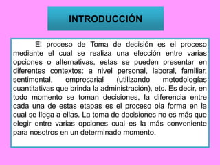 INTRODUCCIÓN
El proceso de Toma de decisión es el proceso
mediante el cual se realiza una elección entre varias
opciones o alternativas, estas se pueden presentar en
diferentes contextos: a nivel personal, laboral, familiar,
sentimental, empresarial (utilizando metodologías
cuantitativas que brinda la administración), etc. Es decir, en
todo momento se toman decisiones, la diferencia entre
cada una de estas etapas es el proceso ola forma en la
cual se llega a ellas. La toma de decisiones no es más que
elegir entre varias opciones cual es la más conveniente
para nosotros en un determinado momento.
 