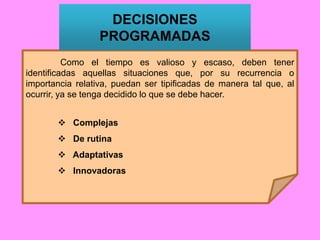 Como el tiempo es valioso y escaso, deben tener
identificadas aquellas situaciones que, por su recurrencia o
importancia relativa, puedan ser tipificadas de manera tal que, al
ocurrir, ya se tenga decidido lo que se debe hacer.
 Complejas
 De rutina
 Adaptativas
 Innovadoras
DECISIONES
PROGRAMADAS
 