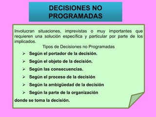 Involucran situaciones, imprevistas o muy importantes que
requieren una solución específica y particular por parte de los
implicados.
Tipos de Decisiones no Programadas
 Según el portador de la decisión.
 Según el objeto de la decisión.
 Según las consecuencias.
 Según el proceso de la decisión
 Según la ambigüedad de la decisión
 Según la parte de la organización
donde se toma la decisión.
DECISIONES NO
PROGRAMADAS
 