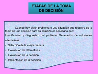 ETAPAS DE LA TOMA
DE DECISIÓN
Cuando hay algún problema o una situación que requiera de la
toma de una decisión para su solución es necesario que:
Identificación y diagnóstico del problema Generación de soluciones
alternativas
 Selección de la mejor manera
 Evaluación de alternativas
 Evaluación de la decisión
 Implantación de la decisión
 