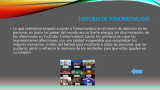 HISTORIA DE TOMORROWLAND
• Lo que realmente empezó a poner a Tomorrowland en el centro de atención en las
personas en todos los países del mundo era su fuerte energía, sin discriminación, de
los aftermovies en YouTube. Tomorrowland fueron los primeros en crear los
impresionantes aftermovies con una calidad insuperable que recopilaban los
mejores momentos vividos del festival para mostrarlo a todas las personas que no
pudieron asistir y refrescar la memoria de los asistentes para que estos queden en
su corazón.
 