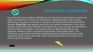 ESCENOGRAFÍA Y ALREDEDORES
• Los escenarios se encuentran rodeados de una decoración que simula un cuento de
hadas. El festival en sí, ofrece una variedad de subgéneros dentro de la música
electrónica. Así mismo, consta de un camping a las afueras del recinto del festival,
llamado DreamVille, para aquellos asistentes que deseen hospedarse lo más cerca
posible. DreamVille ofrece distintas acomodaciones, ya sea un lugar donde poner tu
propia tienda de campaña o una mansión para un determinado número de
personas. Añadido a esto, la entrada al DreamVille ofrece poder asistir a The
Gathering, una pre-fiesta al festival realizada desde el mediodía del jueves hasta
pasada la media noche y que suele incluir la participación de DJs incluidos en el
line-up del fin de semana
 