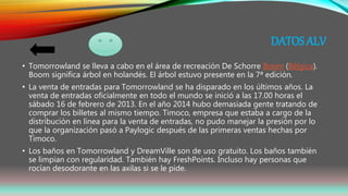 DATOS ALV
• Tomorrowland se lleva a cabo en el área de recreación De Schorre Boom (Bélgica).
Boom significa árbol en holandés. El árbol estuvo presente en la 7ª edición.
• La venta de entradas para Tomorrowland se ha disparado en los últimos años. La
venta de entradas oficialmente en todo el mundo se inició a las 17.00 horas el
sábado 16 de febrero de 2013. En el año 2014 hubo demasiada gente tratando de
comprar los billetes al mismo tiempo. Timoco, empresa que estaba a cargo de la
distribución en línea para la venta de entradas, no pudo manejar la presión por lo
que la organización pasó a Paylogic después de las primeras ventas hechas por
Timoco.
• Los baños en Tomorrowland y DreamVille son de uso gratuito. Los baños también
se limpian con regularidad. También hay FreshPoints. Incluso hay personas que
rocían desodorante en las axilas si se le pide.
 