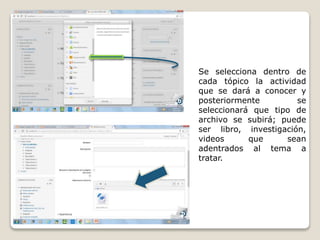 Se selecciona dentro de
cada tópico la actividad
que se dará a conocer y
posteriormente se
seleccionará que tipo de
archivo se subirá; puede
ser libro, investigación,
videos que sean
adentrados al tema a
tratar.
 