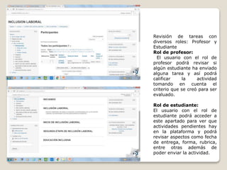 Revisión de tareas con
diversos roles: Profesor y
Estudiante
Rol de profesor:
El usuario con el rol de
profesor podrá revisar si
algún estudiante ha enviado
alguna tarea y así podrá
calificar la actividad
tomando en cuenta el
criterio que se creó para ser
evaluado.
Rol de estudiante:
El usuario con el rol de
estudiante podrá acceder a
este apartado para ver que
actividades pendientes hay
en la plataforma y podrá
revisar aspectos como fecha
de entrega, forma, rubrica,
entre otras además de
poder enviar la actividad.
 