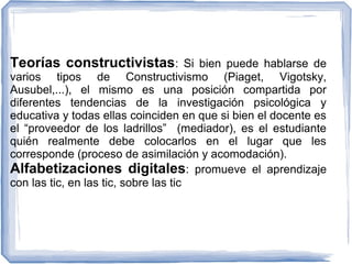 Teorías constructivistas: Si bien puede hablarse de

varios tipos de Constructivismo (Piaget, Vigotsky,
Ausubel,...), el mismo es una posición compartida por
diferentes tendencias de la investigación psicológica y
educativa y todas ellas coinciden en que si bien el docente es
el “proveedor de los ladrillos” (mediador), es el estudiante
quién realmente debe colocarlos en el lugar que les
corresponde (proceso de asimilación y acomodación).
Alfabetizaciones digitales: promueve el aprendizaje
con las tic, en las tic, sobre las tic

 
