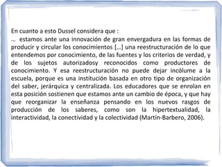 En cuanto a esto Dussel considera que :
… estamos ante una innovación de gran envergadura en las formas de
producir y circular los conocimientos […] una reestructuración de lo que
entendemos por conocimiento, de las fuentes y los criterios de verdad, y
de los sujetos autorizadosy reconocidos como productores de
conocimiento. Y esa reestructuración no puede dejar incólume a la
escuela, porque es una institución basada en otro tipo de organización
del saber, jerárquica y centralizada. Los educadores que se enrolan en
esta posición sostienen que estamos ante un cambio de época, y que hay
que reorganizar la enseñanza pensando en los nuevos rasgos de
producción de los saberes, como son la hipertextualidad, la
interactividad, la conectividad y la colectividad (Martín-Barbero, 2006).

 