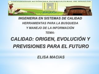 INGENIERIA EN SISTEMAS DE CALIDAD
HERRAMIENTAS PARA LA BUSQUEDA
Y MANEJO DE LA INFORMACIÓN
TEMA:
CALIDAD: ORIGEN, EVOLUCIÓN Y
PREVISIONES PARA EL FUTURO
ELISA MACIAS
 