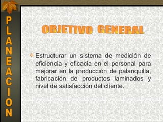  Estructurar  un  sistema  de  medición  de 
  eficiencia  y  eficacia  en  el  personal  para 
  mejorar  en la  producción  de palanquilla, 
  fabricación  de  productos  laminados  y 
  nivel de satisfacción del cliente.
 