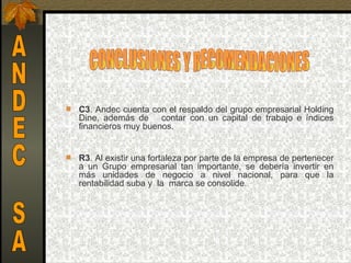    C3. Andec cuenta con el respaldo del grupo empresarial Holding 
    Dine,  además  de      contar  con  un  capital  de  trabajo  e  índices 
    financieros muy buenos.


   R3. Al existir una fortaleza por parte de la empresa de pertenecer 
    a  un  Grupo  empresarial  tan  importante,  se  debería  invertir  en 
    más  unidades  de  negocio  a  nivel  nacional,  para  que  la 
    rentabilidad suba y  la  marca se consolide.
 
 