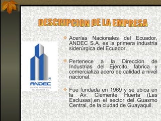  Acerías  Nacionales  del  Ecuador, 
  ANDEC  S.A.  es  la  primera  industria 
  siderúrgica del Ecuador.

 Pertenece    a  la  Dirección  de 
  Industrias  del  Ejército,  fabrica  y 
  comercializa acero de calidad a nivel 
  nacional.

 Fue  fundada  en  1969  y  se  ubica  en 
  la  Av.  Clemente  Huerta  (Las 
  Esclusas),en  el  sector  del  Guasmo 
  Central, de la ciudad de Guayaquil.
 