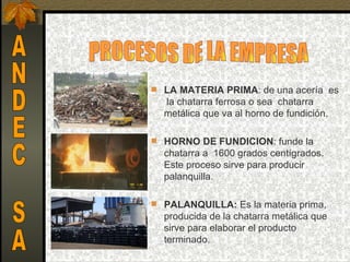  LA MATERIA PRIMA: de una acería  es 
   la chatarra ferrosa o sea  chatarra 
  metálica que va al horno de fundición.

 HORNO DE FUNDICION: funde la 
  chatarra a  1600 grados centígrados. 
  Este proceso sirve para producir 
  palanquilla.

 PALANQUILLA: Es la materia prima, 
  producida de la chatarra metálica que 
  sirve para elaborar el producto 
  terminado.
 