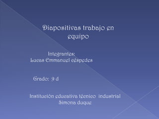 Diapositivas trabajo en equipo Integrantes:  Lucas Emmanuel céspedes Grado:  9 d Institución educativa técnico  industrial Simona duque 
