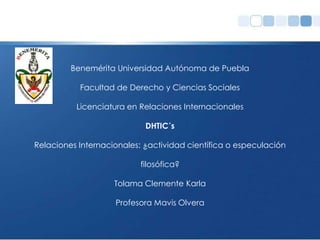 Benemérita Universidad Autónoma de Puebla

           Facultad de Derecho y Ciencias Sociales

          Licenciatura en Relaciones Internacionales

                            DHTIC´s

Relaciones Internacionales: ¿actividad científica o especulación

                           filosófica?

                    Tolama Clemente Karla

                    Profesora Mavis Olvera
 