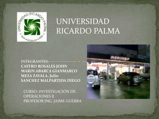 UNIVERSIDAD
               RICARDO PALMA


INTEGRANTES:
CASTRO ROSALES JOHN
MARIN ABARCA GIANMARCO
MEZA ZAVALA, Julio
SANCHEZ MALPARTIDA DIEGO

 CURSO: INVESTIGACIÒN DE
 OPERACIONES ll
 PROFESOR:ING. JAIME GUERRA
 