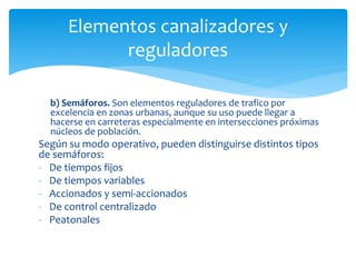b) Semáforos. Son elementos reguladores de trafico por
excelencia en zonas urbanas, aunque su uso puede llegar a
hacerse en carreteras especialmente en intersecciones próximas
núcleos de población.
Según su modo operativo, pueden distinguirse distintos tipos
de semáforos:
- De tiempos fijos
- De tiempos variables
- Accionados y semi-accionados
- De control centralizado
- Peatonales
Elementos canalizadores y
reguladores
 