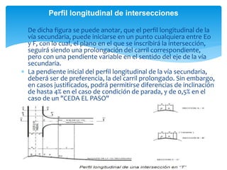  De dicha figura se puede anotar, que el perfil longitudinal de la
vía secundaria, puede iniciarse en un punto cualquiera entre Eo
y F, con lo cual, el plano en el que se inscribirá la intersección,
seguirá siendo una prolongación del carril correspondiente,
pero con una pendiente variable en el sentido del eje de la vía
secundaria.
 La pendiente inicial del perfil longitudinal de la vía secundaria,
deberá ser de preferencia, la del carril prolongado. Sin embargo,
en casos justificados, podrá permitirse diferencias de inclinación
de hasta 4% en el caso de condición de parada, y de 0,5% en el
caso de un "CEDA EL PASO"
Perfil longitudinal de intersecciones
 