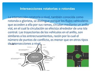  La intersección rotatoria a nivel, también conocida como
rotonda o glorieta, se distingue porque los flujos vehiculares
que acceden a ella por sus ramas, circulan mediante un anillo
vial, en el cual la circulación se efectúa alrededor de una isla
central. Las trayectorias de los vehículos en el anillo, son
similares a los entrecruzamientos, razón por la cual el
número de puntos de conflicto, es menor que en otros tipos
de intersecciones a nivel.
Intersecciones rotatorias o rotondas
 