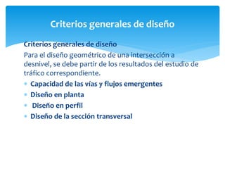 Criterios generales de diseño
Para el diseño geométrico de una intersección a
desnivel, se debe partir de los resultados del estudio de
tráfico correspondiente.
 Capacidad de las vías y flujos emergentes
 Diseño en planta
 Diseño en perfil
 Diseño de la sección transversal
Criterios generales de diseño
 
