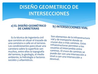DISEÑO GEOMETRICO DE
INTERSECCIONES
a) EL DISEÑO GEOMÉTRICO
DE CARRETERAS
Es la técnica de ingeniería civil
que consiste en situar el trazado de
una carretera o calle en el terreno.
Los condicionantes para situar una
carretera sobre la superficie son
muchos, entre ellos la topografía
del terreno, la geología, el medio
ambiente, la hidrología o factores
sociales y urbanísticos.
 