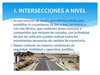 Es una solución de diseño geométrico a nivel, para
posibilitar el cruzamiento de dos o más carreteras o
con vías férreas, que contienen áreas comunes o
compartidas que incluyen las calzadas, con la finalidad
de que los vehículos puedan realizar todos los
movimientos necesarios de cambios de trayectoria.
Deben contener las mejores condiciones de
seguridad, visibilidad y capacidad, posibles.
I. INTERSECCIONES A NIVEL
 